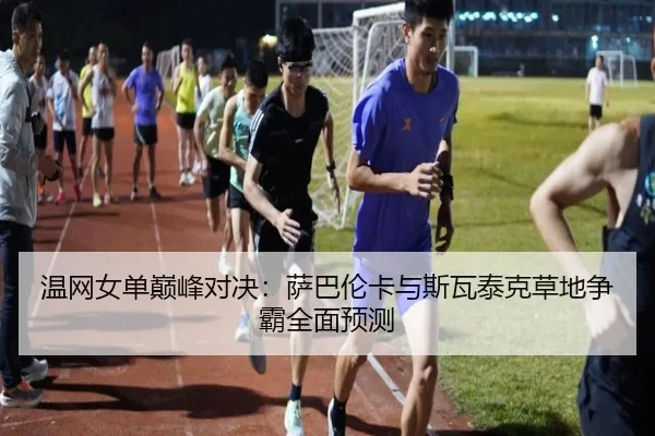 温网女单巅峰对决:萨巴伦卡与斯瓦泰克草地争霸全面预测