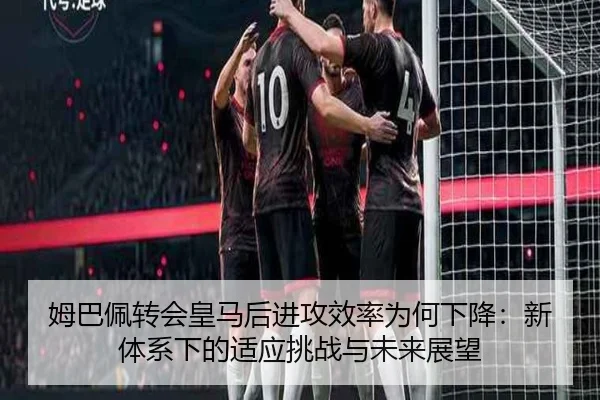 姆巴佩转会皇马后进攻效率为何下降:新体系下的适应挑战与未来展望