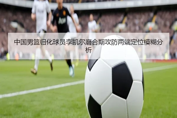 中国男篮归化球员李凯尔磨合期攻防两端定位模糊分析