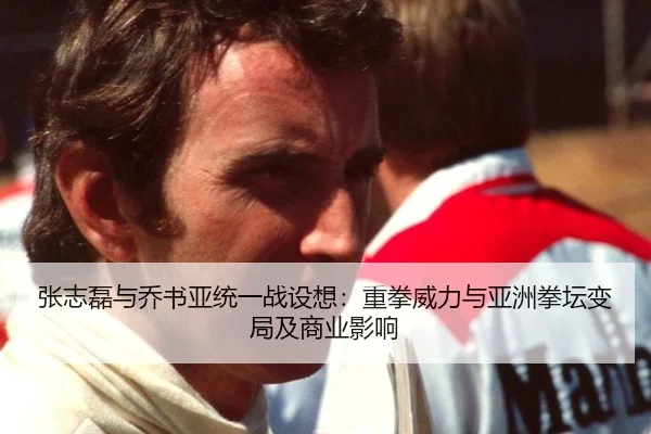 张志磊与乔书亚统一战设想：重拳威力与亚洲拳坛变局及商业影响