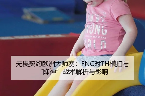 无畏契约欧洲大师赛：FNC对TH横扫与“降神”战术解析与影响