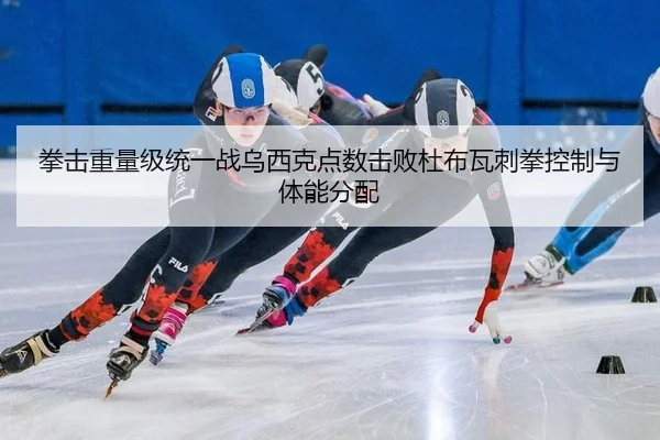 拳击重量级统一战乌西克点数击败杜布瓦刺拳控制与体能分配